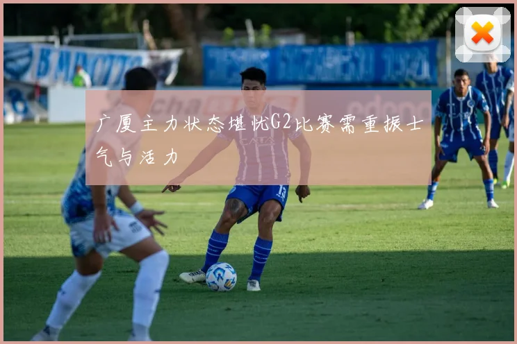 广厦主力状态堪忧G2比赛需重振士气与活力