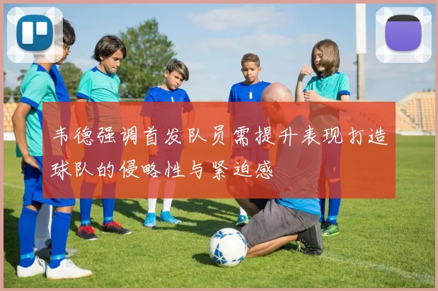 韦德强调首发队员需提升表现打造球队的侵略性与紧迫感