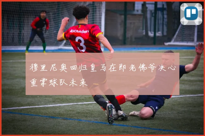 穆里尼奥回归皇马在即老佛爷决心重掌球队未来