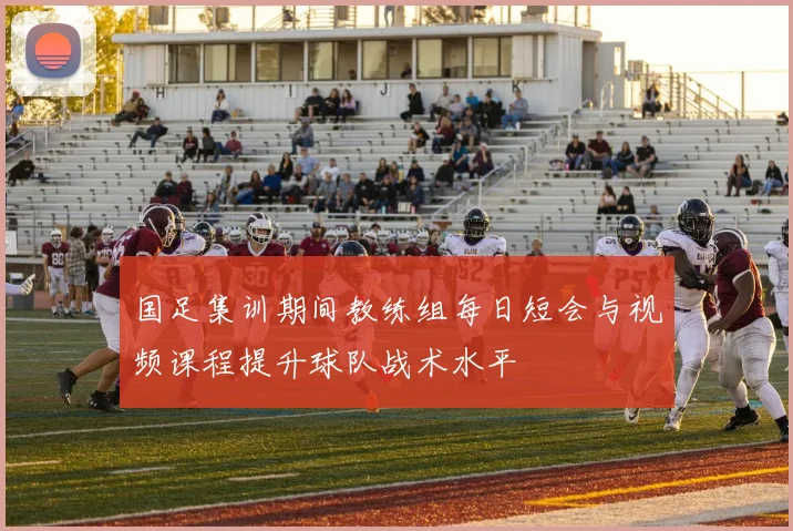 国足集训期间教练组每日短会与视频课程提升球队战术水平