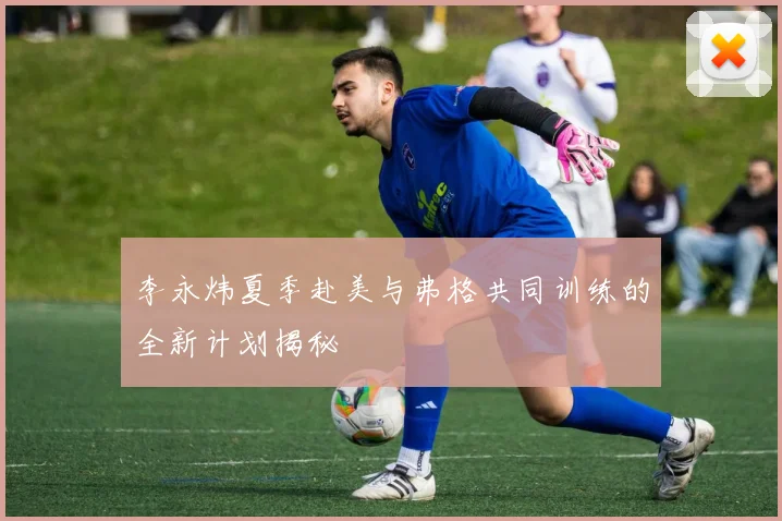 李永炜夏季赴美与弗格共同训练的全新计划揭秘