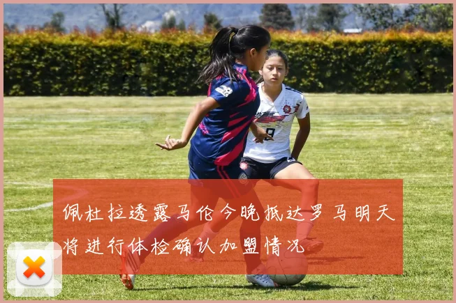 佩杜拉透露马伦今晚抵达罗马明天将进行体检确认加盟情况