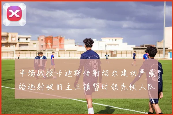 半场战报卡迪斯传射绍尔建功严鼎皓远射破旧主三镇暂时领先铁人队