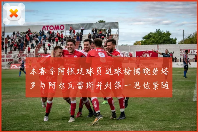 本赛季阿根廷球员进球榜揭晓劳塔罗与阿尔瓦雷斯并列第一恩佐紧随其后