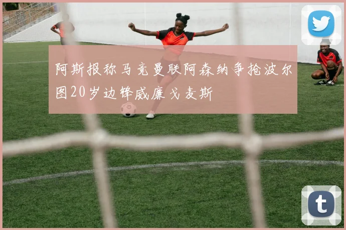 阿斯报称马竞曼联阿森纳争抢波尔图20岁边锋威廉戈麦斯