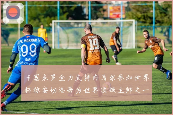 卡塞米罗全力支持内马尔参加世界杯称安切洛蒂为世界顶级主帅之一
