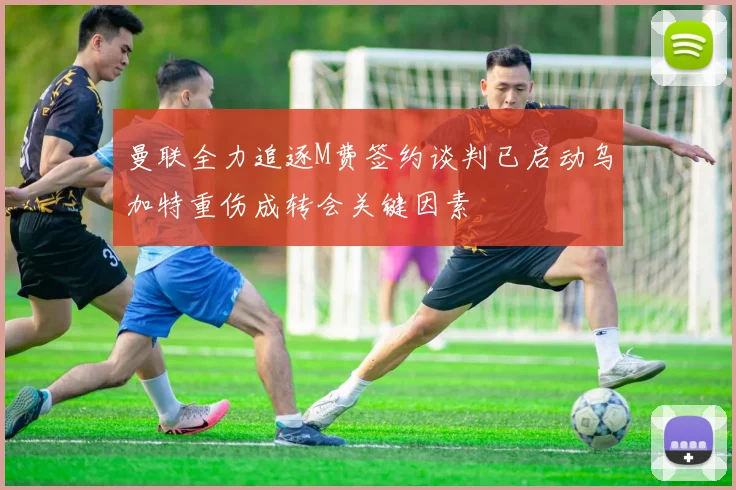 曼联全力追逐M费签约谈判已启动乌加特重伤成转会关键因素