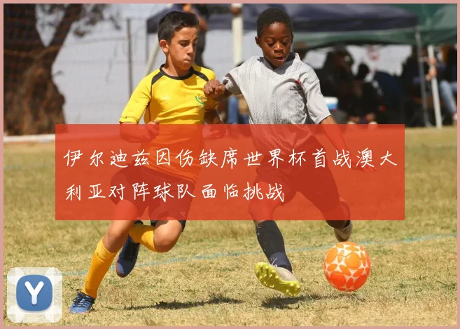 伊尔迪兹因伤缺席世界杯首战澳大利亚对阵球队面临挑战