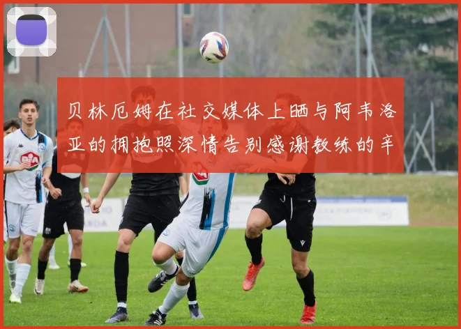 贝林厄姆在社交媒体上晒与阿韦洛亚的拥抱照深情告别感谢教练的辛勤付出