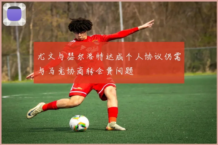 尤文与瑟尔洛特达成个人协议仍需与马竞协商转会费问题