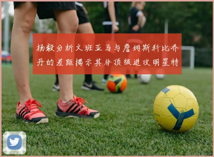 杨毅分析文班亚马与詹姆斯科比乔丹的差距揭示其非顶级进攻明星特质
