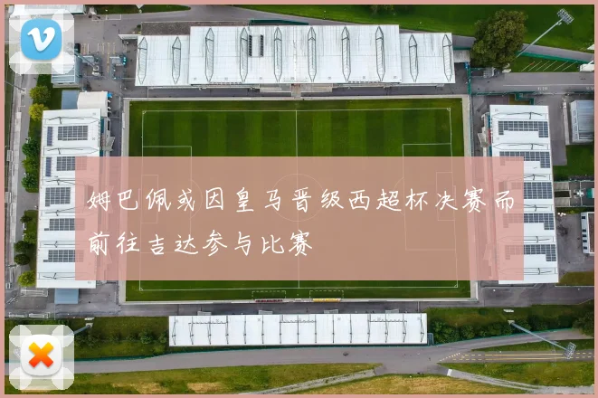 姆巴佩或因皇马晋级西超杯决赛而前往吉达参与比赛