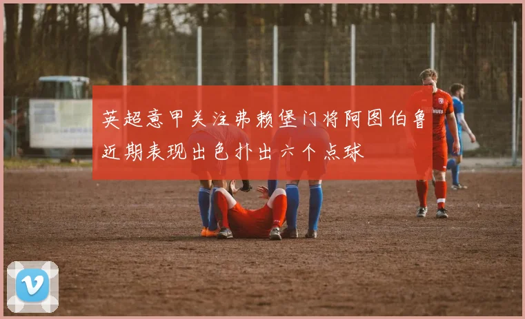 英超意甲关注弗赖堡门将阿图伯鲁近期表现出色扑出六个点球