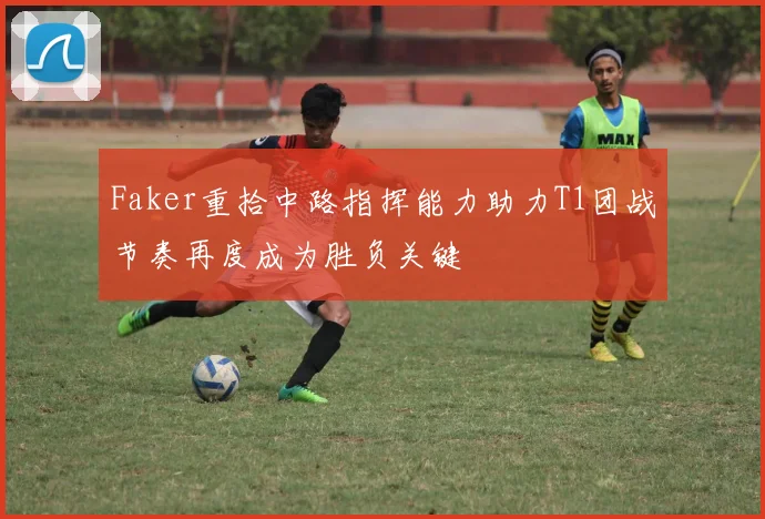 Faker重拾中路指挥能力助力T1团战节奏再度成为胜负关键