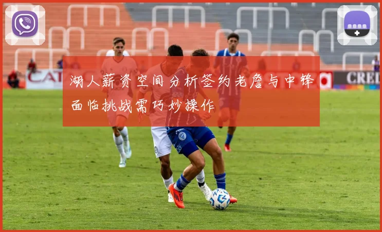 湖人薪资空间分析签约老詹与中锋面临挑战需巧妙操作