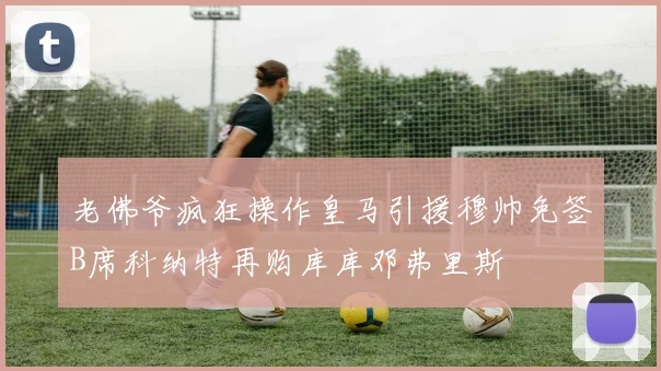 老佛爷疯狂操作皇马引援穆帅免签B席科纳特再购库库邓弗里斯