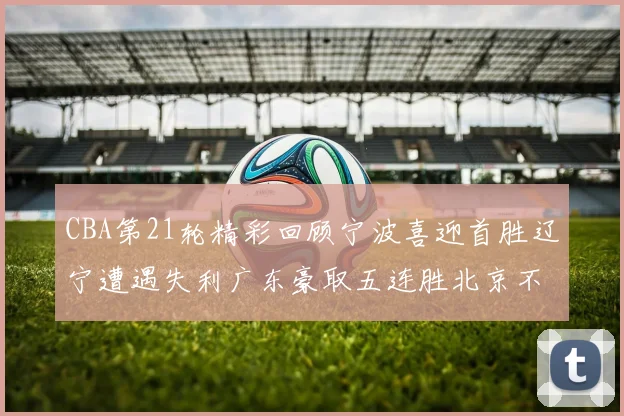 CBA第21轮精彩回顾宁波喜迎首胜辽宁遭遇失利广东豪取五连胜北京不敌天津江苏力克新疆