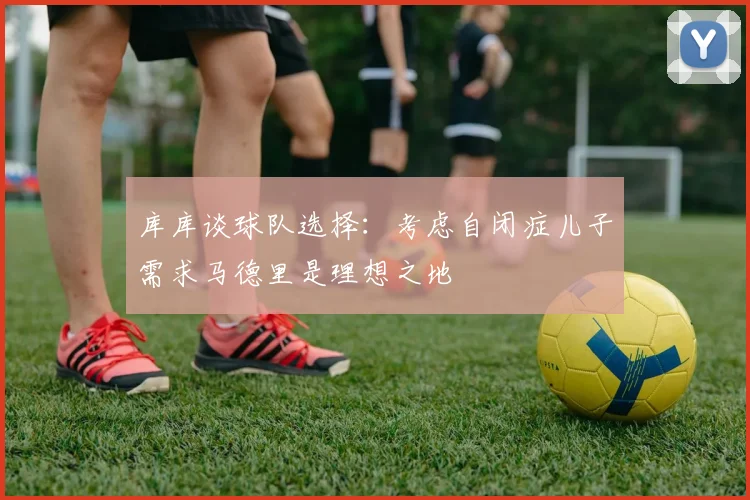 库库谈球队选择：考虑自闭症儿子需求马德里是理想之地